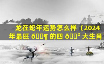 龙在蛇年运势怎么样（2024年最旺 🐶 的四 🌲 大生肖）